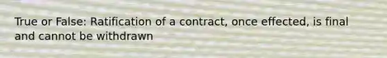 True or False: Ratification of a contract, once effected, is final and cannot be withdrawn