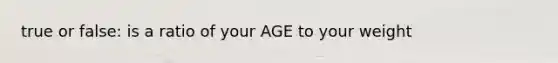 true or false: is a ratio of your AGE to your weight