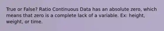 True or False? Ratio Continuous Data has an absolute zero, which means that zero is a complete lack of a variable. Ex: height, weight, or time.