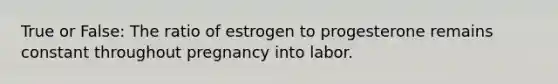 True or False: The ratio of estrogen to progesterone remains constant throughout pregnancy into labor.