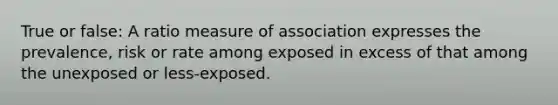 True or false: A ratio measure of association expresses the prevalence, risk or rate among exposed in excess of that among the unexposed or less-exposed.