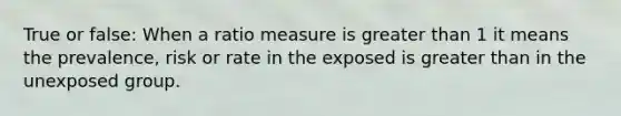 True or false: When a ratio measure is greater than 1 it means the prevalence, risk or rate in the exposed is greater than in the unexposed group.