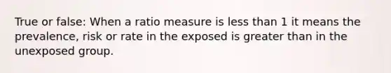 True or false: When a ratio measure is less than 1 it means the prevalence, risk or rate in the exposed is greater than in the unexposed group.