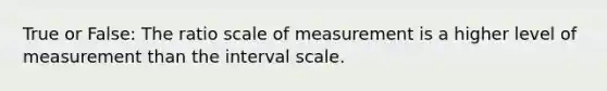 True or False: The ratio scale of measurement is a higher level of measurement than the interval scale.