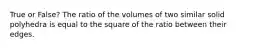 True or False? The ratio of the volumes of two similar solid polyhedra is equal to the square of the ratio between their edges.