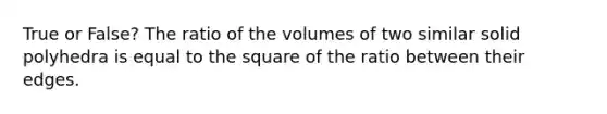 True or False? The ratio of the volumes of two similar solid polyhedra is equal to the square of the ratio between their edges.