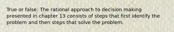 True or false: The rational approach to decision making presented in chapter 13 consists of steps that first identify the problem and then steps that solve the problem.