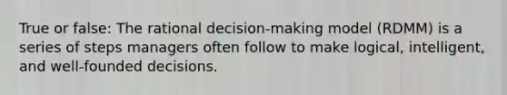 True or false: The rational decision-making model (RDMM) is a series of steps managers often follow to make logical, intelligent, and well-founded decisions.