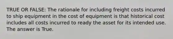 TRUE OR FALSE: The rationale for including freight costs incurred to ship equipment in the cost of equipment is that historical cost includes all costs incurred to ready the asset for its intended use. The answer is True.