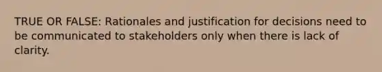 TRUE OR FALSE: Rationales and justification for decisions need to be communicated to stakeholders only when there is lack of clarity.