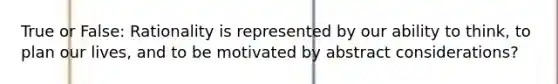 True or False: Rationality is represented by our ability to think, to plan our lives, and to be motivated by abstract considerations?