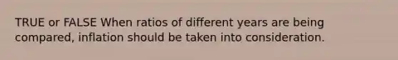 TRUE or FALSE When ratios of different years are being compared, inflation should be taken into consideration.