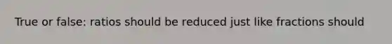 True or false: ratios should be reduced just like fractions should