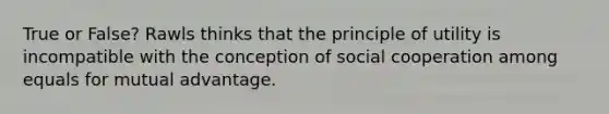 True or False? Rawls thinks that the principle of utility is incompatible with the conception of social cooperation among equals for mutual advantage.