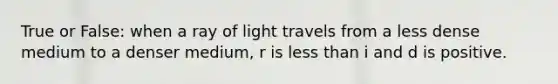 True or False: when a ray of light travels from a less dense medium to a denser medium, r is less than i and d is positive.