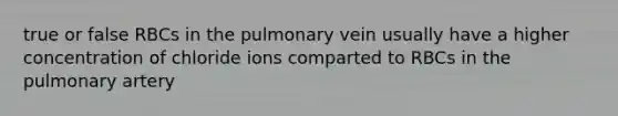 true or false RBCs in the pulmonary vein usually have a higher concentration of chloride ions comparted to RBCs in the pulmonary artery