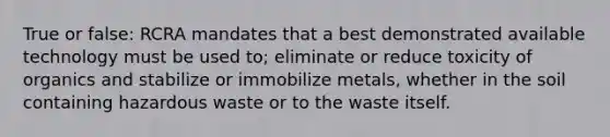 True or false: RCRA mandates that a best demonstrated available technology must be used to; eliminate or reduce toxicity of organics and stabilize or immobilize metals, whether in the soil containing hazardous waste or to the waste itself.