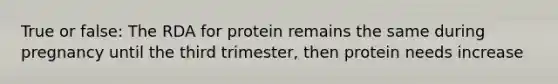 True or false: The RDA for protein remains the same during pregnancy until the third trimester, then protein needs increase