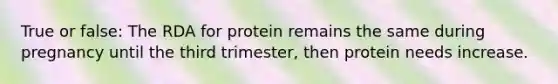 True or false: The RDA for protein remains the same during pregnancy until the third trimester, then protein needs increase.