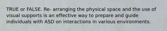 TRUE or FALSE. Re- arranging the physical space and the use of visual supports is an effective way to prepare and guide individuals with ASD on interactions in various environments.