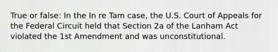 True or false: In the In re Tam case, the U.S. Court of Appeals for the Federal Circuit held that Section 2a of the Lanham Act violated the 1st Amendment and was unconstitutional.