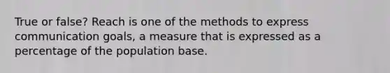 True or false? Reach is one of the methods to express communication goals, a measure that is expressed as a percentage of the population base.