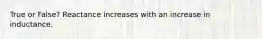 True or False? Reactance increases with an increase in inductance.