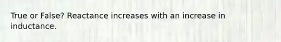 True or False? Reactance increases with an increase in inductance.