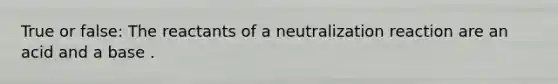 True or false: The reactants of a neutralization reaction are an acid and a base .