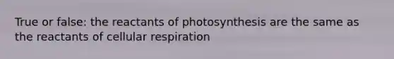 True or false: the reactants of photosynthesis are the same as the reactants of cellular respiration