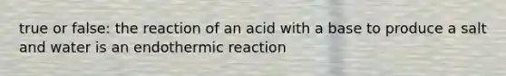 true or false: the reaction of an acid with a base to produce a salt and water is an endothermic reaction