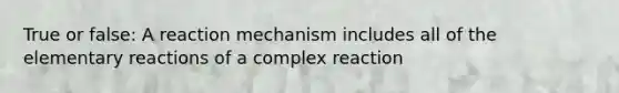 True or false: A reaction mechanism includes all of the elementary reactions of a complex reaction