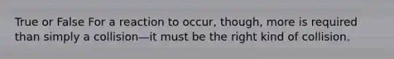 True or False For a reaction to occur, though, more is required than simply a collision—it must be the right kind of collision.