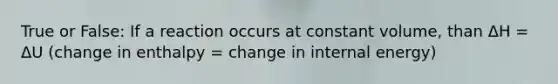 True or False: If a reaction occurs at constant volume, than ΔH = ΔU (change in enthalpy = change in internal energy)