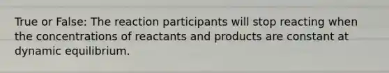 True or False: The reaction participants will stop reacting when the concentrations of reactants and products are constant at dynamic equilibrium.