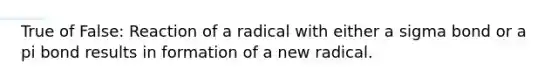 True of False: Reaction of a radical with either a sigma bond or a pi bond results in formation of a new radical.