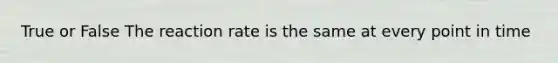 True or False The reaction rate is the same at every point in time