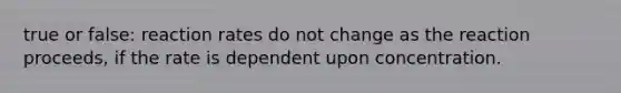 true or false: reaction rates do not change as the reaction proceeds, if the rate is dependent upon concentration.