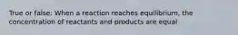 True or false: When a reaction reaches equilibrium, the concentration of reactants and products are equal