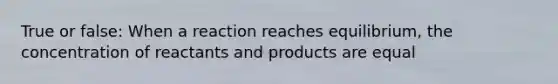 True or false: When a reaction reaches equilibrium, the concentration of reactants and products are equal