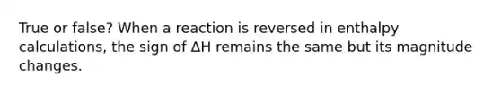 True or false? When a reaction is reversed in enthalpy calculations, the sign of ΔH remains the same but its magnitude changes.