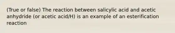 (True or false) The reaction between salicylic acid and acetic anhydride (or acetic acid/H) is an example of an esterification reaction