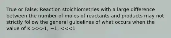 True or False: Reaction stoichiometries with a large difference between the number of moles of reactants and products may not strictly follow the general guidelines of what occurs when the value of K >>>1, ~1, <<<1