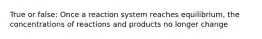 True or false: Once a reaction system reaches equilibrium, the concentrations of reactions and products no longer change