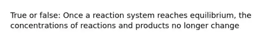 True or false: Once a reaction system reaches equilibrium, the concentrations of reactions and products no longer change