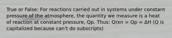 True or False: For reactions carried out in systems under constant pressure of the atmosphere, the quantity we measure is a heat of reaction at constant pressure, Qp. Thus: Qrxn = Qp = ΔH (Q is capitalized because can't do subscripts)