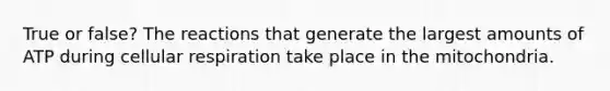 True or false? The reactions that generate the largest amounts of ATP during cellular respiration take place in the mitochondria.