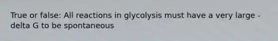 True or false: All reactions in glycolysis must have a very large -delta G to be spontaneous