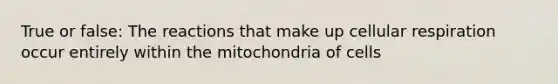 True or false: The reactions that make up cellular respiration occur entirely within the mitochondria of cells