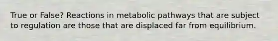 True or False? Reactions in metabolic pathways that are subject to regulation are those that are displaced far from equilibrium.